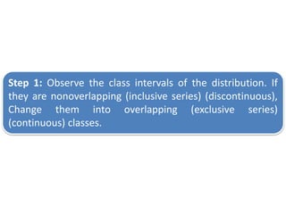Step 1: Observe the class intervals of the distribution. If
they are nonoverlapping (inclusive series) (discontinuous),
Change them into overlapping (exclusive series)
(continuous) classes.
 