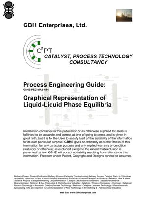 GBH Enterprises, Ltd.

Process Engineering Guide:
GBHE-PEG-MAS-614

Graphical Representation of
Liquid-Liquid Phase Equilibria

Information contained in this publication or as otherwise supplied to Users is
believed to be accurate and correct at time of going to press, and is given in
good faith, but it is for the User to satisfy itself of the suitability of the information
for its own particular purpose. GBHE gives no warranty as to the fitness of this
information for any particular purpose and any implied warranty or condition
(statutory or otherwise) is excluded except to the extent that exclusion is
prevented by law. GBHE will accept no liability resulting from reliance on this
information. Freedom under Patent, Copyright and Designs cannot be assumed.

Refinery Process Stream Purification Refinery Process Catalysts Troubleshooting Refinery Process Catalyst Start-Up / Shutdown
Activation Reduction In-situ Ex-situ Sulfiding Specializing in Refinery Process Catalyst Performance Evaluation Heat & Mass
Balance Analysis Catalyst Remaining Life Determination Catalyst Deactivation Assessment Catalyst Performance
Characterization Refining & Gas Processing & Petrochemical Industries Catalysts / Process Technology - Hydrogen Catalysts /
Process Technology – Ammonia Catalyst Process Technology - Methanol Catalysts / process Technology – Petrochemicals
Specializing in the Development & Commercialization of New Technology in the Refining & Petrochemical Industries
Web Site: www.GBHEnterprises.com

 