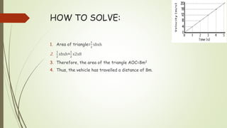 HOW TO SOLVE:
1. Area of triangle=
1
2
xbxh
2.
1
2
xbxh=
1
2
x2x8
3. Therefore, the area of the triangle AOC=8m2
4. Thus, the vehicle has travelled a distance of 8m.
 