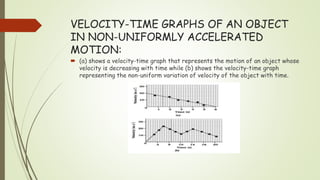 VELOCITY-TIME GRAPHS OF AN OBJECT
IN NON-UNIFORMLY ACCELERATED
MOTION:
 (a) shows a velocity-time graph that represents the motion of an object whose
velocity is decreasing with time while (b) shows the velocity-time graph
representing the non-uniform variation of velocity of the object with time.
 