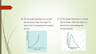  If the graph obtained is a curved
line as shown, then the object is
said to be in increasing non uniform
motion
 If the graph obtained is a curved
line as shown, then the object is
said to be in decreasing non
uniform motion
 