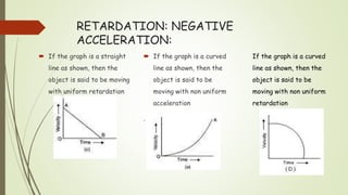 RETARDATION: NEGATIVE
ACCELERATION:
 If the graph is a straight
line as shown, then the
object is said to be moving
with uniform retardation
 If the graph is a curved
line as shown, then the
object is said to be
moving with non uniform
acceleration
.
If the graph is a curved
line as shown, then the
object is said to be
moving with non uniform
retardation
 
