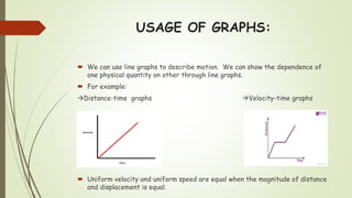 USAGE OF GRAPHS:
 We can use line graphs to describe motion. We can show the dependence of
one physical quantity on other through line graphs.
 For example:
Distance-time graphs Velocity-time graphs
 Uniform velocity and uniform speed are equal when the magnitude of distance
and displacement is equal.
 
