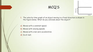 MCQ’S
1. The velocity-time graph of an object moving in a fixed direction is shown in
the figure below. What do you conclude about the object?
a) Moves with a constant speed.
b) Moves with varying speeds.
c) Moves with a non zero acceleration.
d) Is at rest.
 
