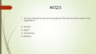 MCQ’S
1. The area enclosed by velocity-time graph and the time axis will be equal to the
magnitude of:
a) Velocity
b) Speed
c) Acceleration
d) Distance
 