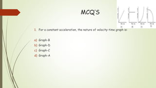 MCQ’S
1. For a constant acceleration, the nature of velocity-time graph is:
a) Graph-B
b) Graph-D
c) Graph-C
d) Graph-A
 
