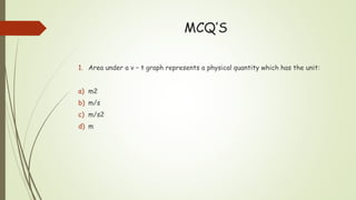 MCQ’S
1. Area under a v – t graph represents a physical quantity which has the unit:
a) m2
b) m/s
c) m/s2
d) m
 