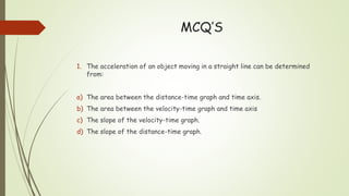 MCQ’S
1. The acceleration of an object moving in a straight line can be determined
from:
a) The area between the distance-time graph and time axis.
b) The area between the velocity-time graph and time axis
c) The slope of the velocity-time graph.
d) The slope of the distance-time graph.
 