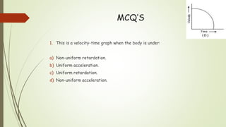 MCQ’S
1. This is a velocity-time graph when the body is under:
a) Non-uniform retardation.
b) Uniform acceleration.
c) Uniform retardation.
d) Non-uniform acceleration.
 