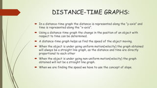 DISTANCE-TIME GRAPHS:
 In a distance-time graph the distance is represented along the “y-axis” and
time is represented along the “x-axis”.
 Using a distance-time graph the change in the position of an object with
respect to time can be determined.
 A distance-time graph helps us find the speed of the object moving.
 When the object is under going uniform motion(velocity) the graph obtained
will always be a straight line graph, as the distance and time are directly
proportional to each other
 When the object is under going non-uniform motion(velocity) the graph
obtained will not be a straight line graph.
 When we are finding the speed we have to use the concept of slope.
 