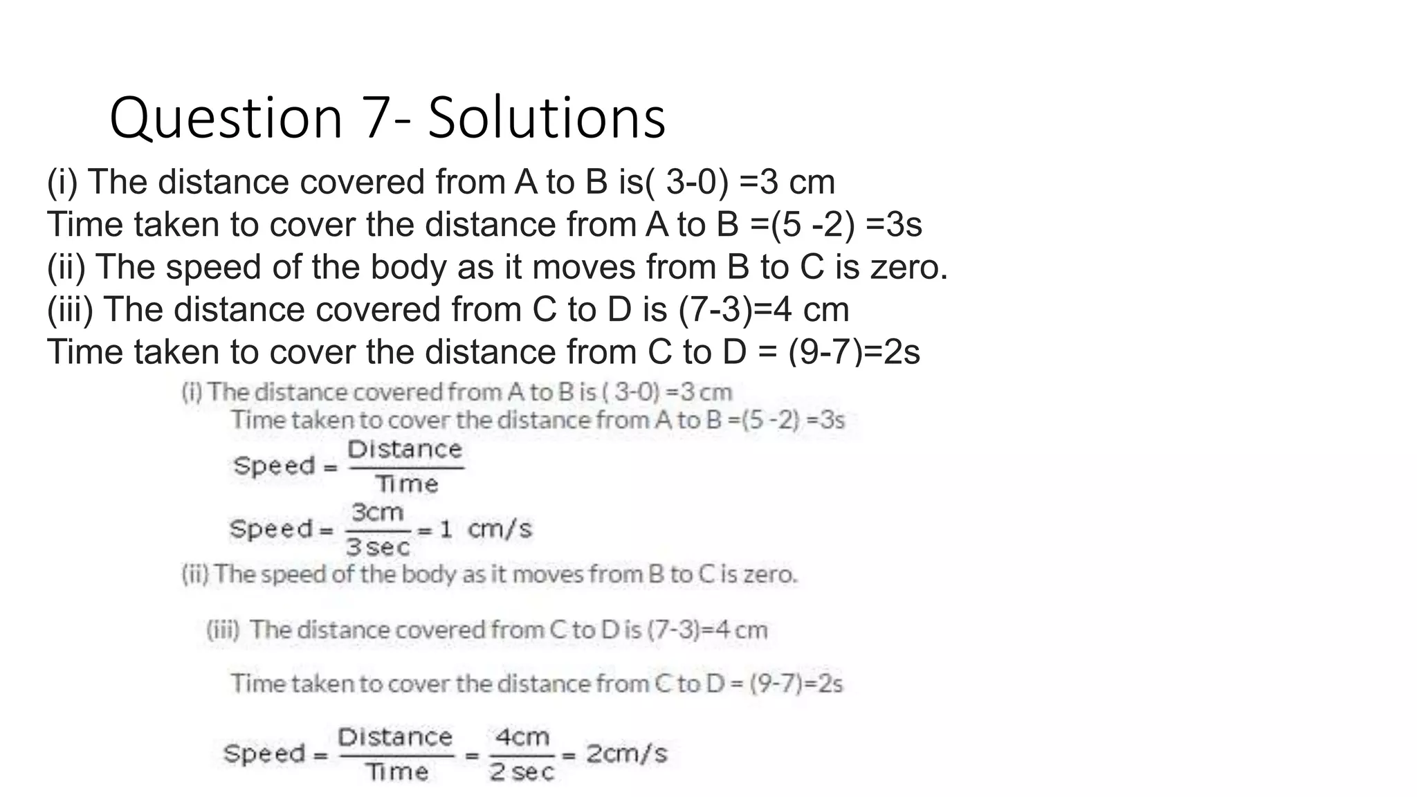 Question 7- Solutions
(i) The distance covered from A to B is( 3-0) =3 cm
Time taken to cover the distance from A to B =(5 -2) =3s
(ii) The speed of the body as it moves from B to C is zero.
(iii) The distance covered from C to D is (7-3)=4 cm
Time taken to cover the distance from C to D = (9-7)=2s
 