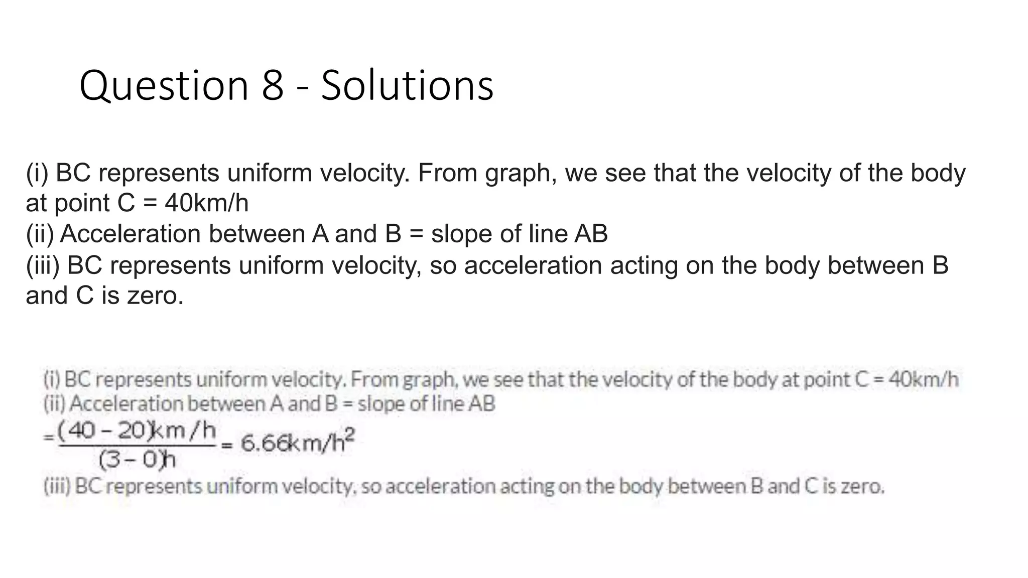 Question 8 - Solutions
(i) BC represents uniform velocity. From graph, we see that the velocity of the body
at point C = 40km/h
(ii) Acceleration between A and B = slope of line AB
(iii) BC represents uniform velocity, so acceleration acting on the body between B
and C is zero.
 