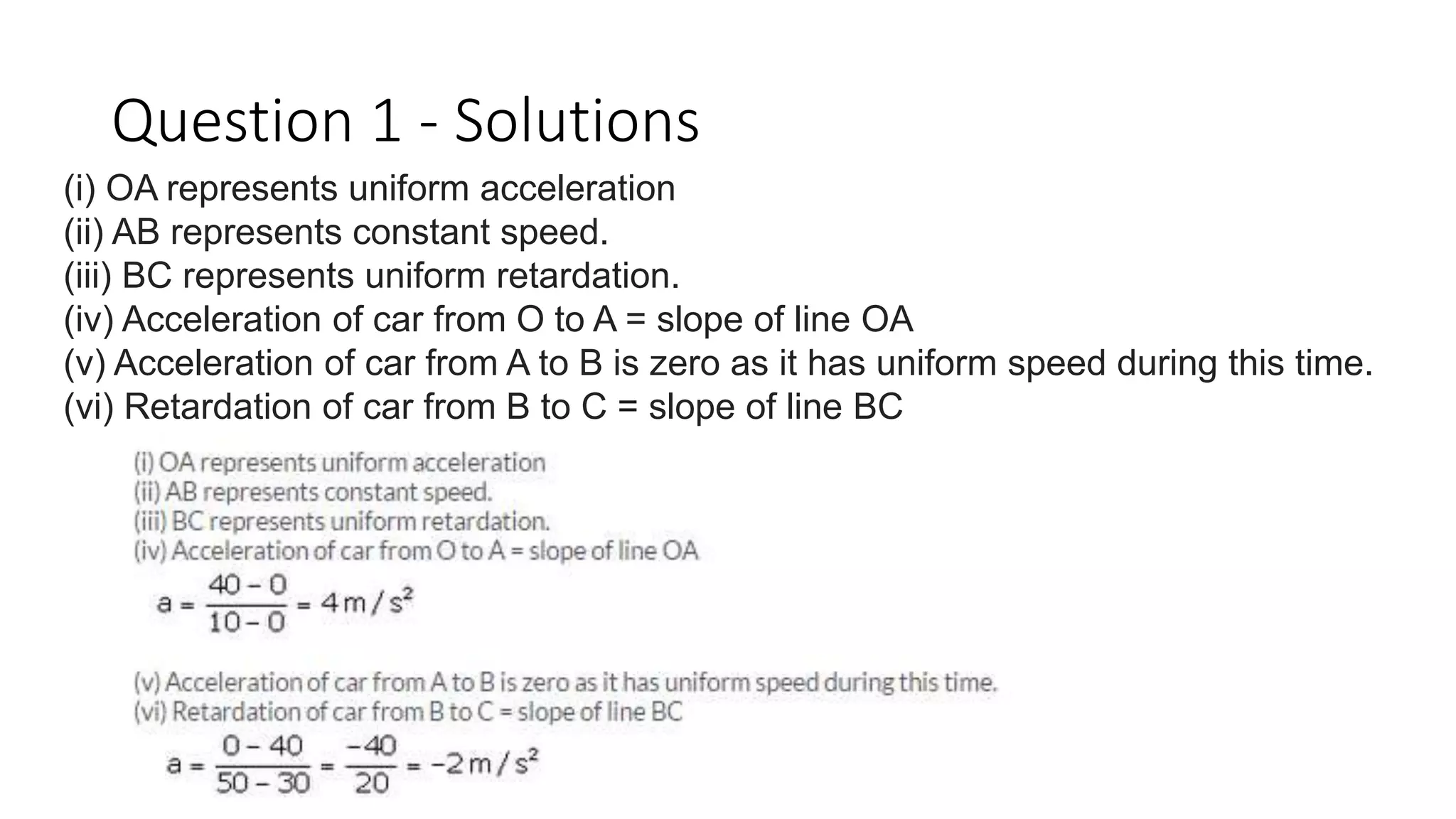 Question 1 - Solutions
(i) OA represents uniform acceleration
(ii) AB represents constant speed.
(iii) BC represents uniform retardation.
(iv) Acceleration of car from O to A = slope of line OA
(v) Acceleration of car from A to B is zero as it has uniform speed during this time.
(vi) Retardation of car from B to C = slope of line BC
 