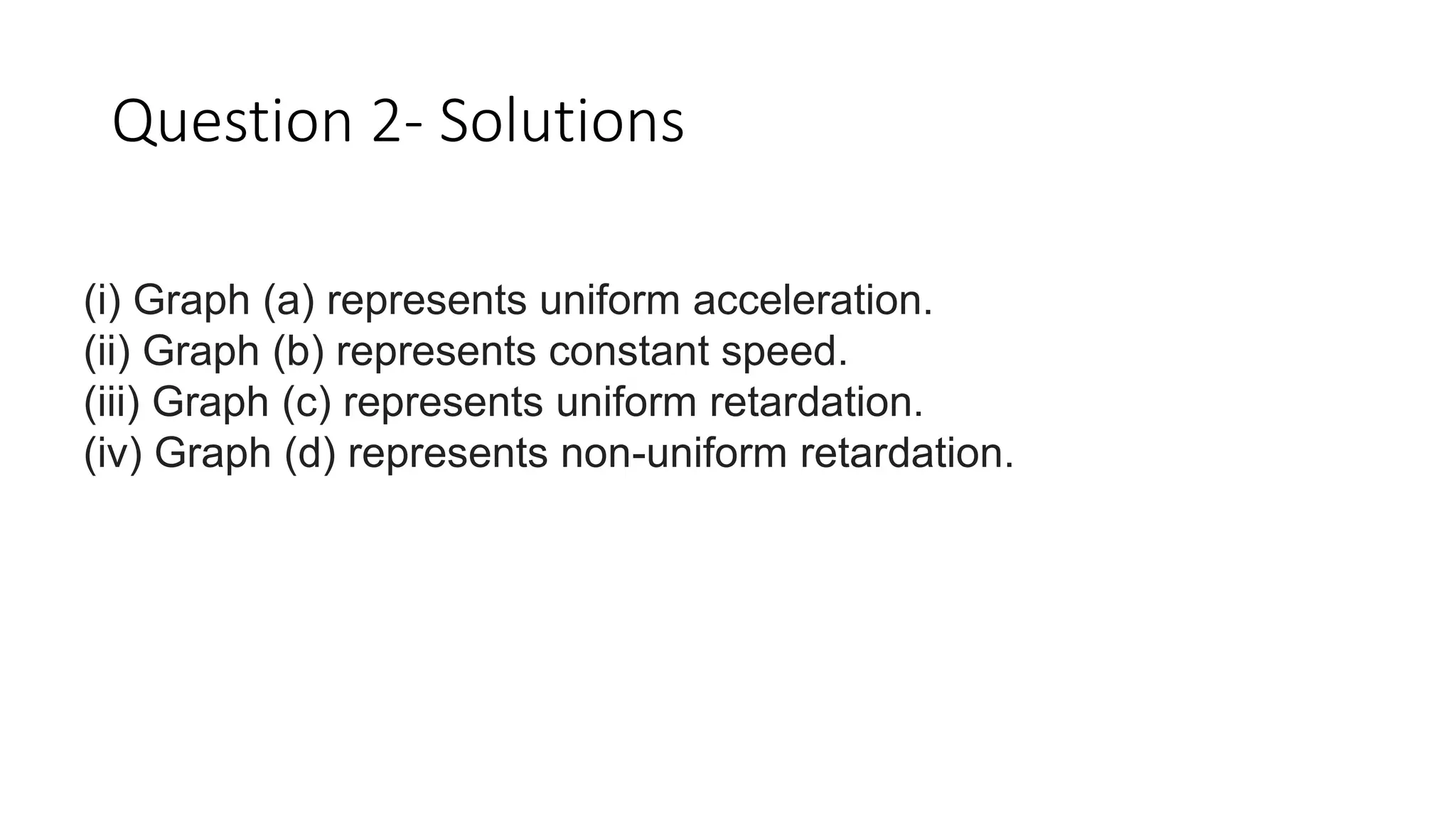 Question 2- Solutions
(i) Graph (a) represents uniform acceleration.
(ii) Graph (b) represents constant speed.
(iii) Graph (c) represents uniform retardation.
(iv) Graph (d) represents non-uniform retardation.
 
