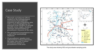 Case Study
• Olorutola and Adeyemi (2014)
worked on the hydrogeological
assessment of groundwater
resources of past of Abeokuta area
with a view of highlighting the
potential of the aquifers to provide
portable water supply, chemical
character and provenance of
groundwater resources of the area.
• The geochemical investigation was
a part of the methodology
employed.
• 50 groundwater samples were
collected from wells to determine
the major ions and 72 minor
constituents present in
groundwater of the area.
The study area showing VES and groundwater sampling points
 