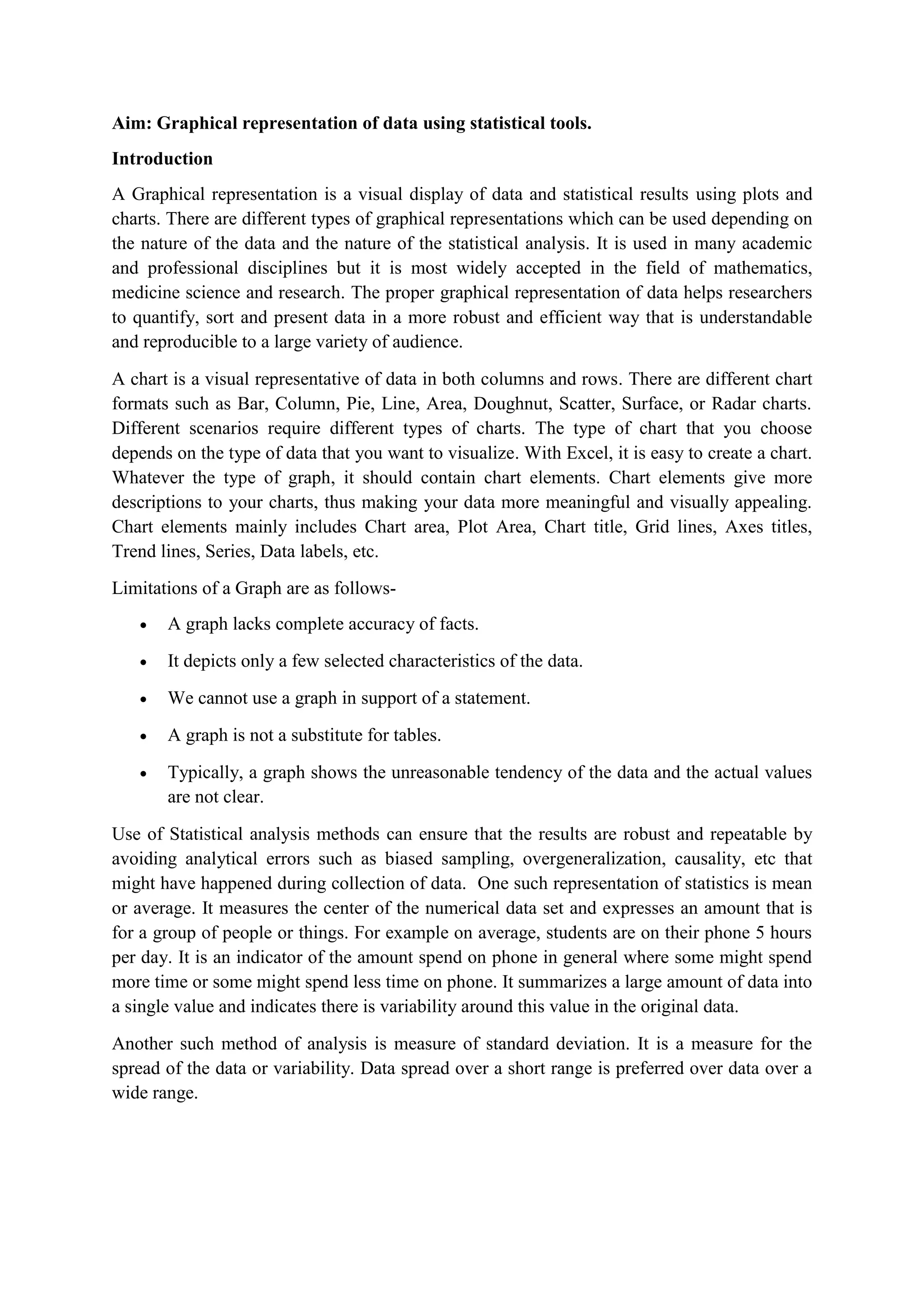 Aim: Graphical representation of data using statistical tools.
Introduction
A Graphical representation is a visual display of data and statistical results using plots and
charts. There are different types of graphical representations which can be used depending on
the nature of the data and the nature of the statistical analysis. It is used in many academic
and professional disciplines but it is most widely accepted in the field of mathematics,
medicine science and research. The proper graphical representation of data helps researchers
to quantify, sort and present data in a more robust and efficient way that is understandable
and reproducible to a large variety of audience.
A chart is a visual representative of data in both columns and rows. There are different chart
formats such as Bar, Column, Pie, Line, Area, Doughnut, Scatter, Surface, or Radar charts.
Different scenarios require different types of charts. The type of chart that you choose
depends on the type of data that you want to visualize. With Excel, it is easy to create a chart.
Whatever the type of graph, it should contain chart elements. Chart elements give more
descriptions to your charts, thus making your data more meaningful and visually appealing.
Chart elements mainly includes Chart area, Plot Area, Chart title, Grid lines, Axes titles,
Trend lines, Series, Data labels, etc.
Limitations of a Graph are as follows-
 A graph lacks complete accuracy of facts.
 It depicts only a few selected characteristics of the data.
 We cannot use a graph in support of a statement.
 A graph is not a substitute for tables.
 Typically, a graph shows the unreasonable tendency of the data and the actual values
are not clear.
Use of Statistical analysis methods can ensure that the results are robust and repeatable by
avoiding analytical errors such as biased sampling, overgeneralization, causality, etc that
might have happened during collection of data. One such representation of statistics is mean
or average. It measures the center of the numerical data set and expresses an amount that is
for a group of people or things. For example on average, students are on their phone 5 hours
per day. It is an indicator of the amount spend on phone in general where some might spend
more time or some might spend less time on phone. It summarizes a large amount of data into
a single value and indicates there is variability around this value in the original data.
Another such method of analysis is measure of standard deviation. It is a measure for the
spread of the data or variability. Data spread over a short range is preferred over data over a
wide range.
 