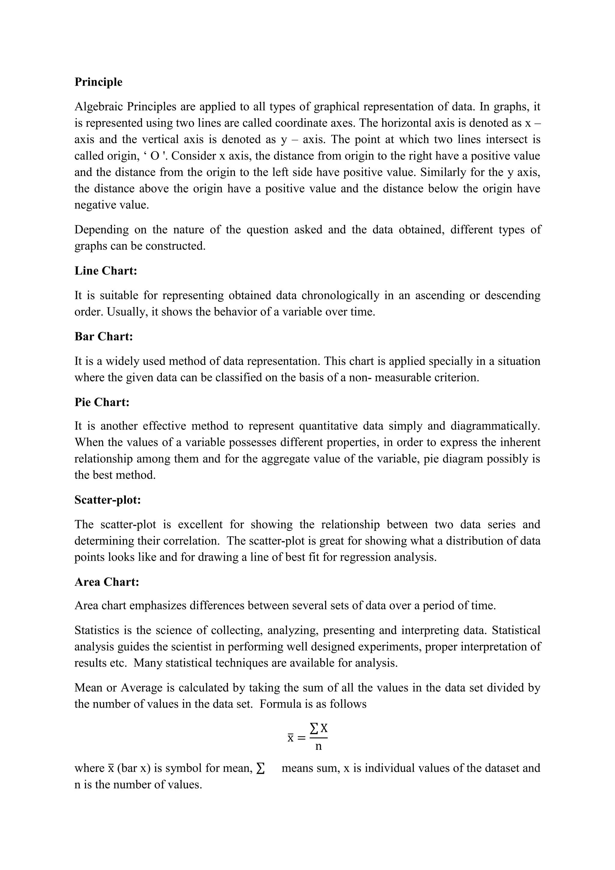 Principle
Algebraic Principles are applied to all types of graphical representation of data. In graphs, it
is represented using two lines are called coordinate axes. The horizontal axis is denoted as x –
axis and the vertical axis is denoted as y – axis. The point at which two lines intersect is
called origin, ‘ O '. Consider x axis, the distance from origin to the right have a positive value
and the distance from the origin to the left side have positive value. Similarly for the y axis,
the distance above the origin have a positive value and the distance below the origin have
negative value.
Depending on the nature of the question asked and the data obtained, different types of
graphs can be constructed.
Line Chart:
It is suitable for representing obtained data chronologically in an ascending or descending
order. Usually, it shows the behavior of a variable over time.
Bar Chart:
It is a widely used method of data representation. This chart is applied specially in a situation
where the given data can be classified on the basis of a non- measurable criterion.
Pie Chart:
It is another effective method to represent quantitative data simply and diagrammatically.
When the values of a variable possesses different properties, in order to express the inherent
relationship among them and for the aggregate value of the variable, pie diagram possibly is
the best method.
Scatter-plot:
The scatter-plot is excellent for showing the relationship between two data series and
determining their correlation. The scatter-plot is great for showing what a distribution of data
points looks like and for drawing a line of best fit for regression analysis.
Area Chart:
Area chart emphasizes differences between several sets of data over a period of time.
Statistics is the science of collecting, analyzing, presenting and interpreting data. Statistical
analysis guides the scientist in performing well designed experiments, proper interpretation of
results etc. Many statistical techniques are available for analysis.
Mean or Average is calculated by taking the sum of all the values in the data set divided by
the number of values in the data set. Formula is as follows
where (bar x) is symbol for mean, means sum, x is individual values of the dataset and
n is the number of values.
 