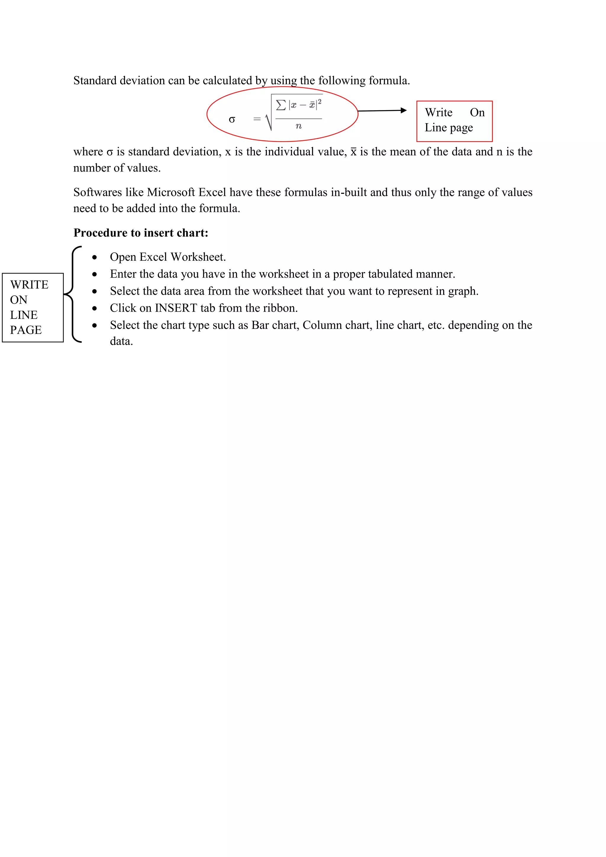 Standard deviation can be calculated by using the following formula.
where σ is standard deviation, x is the individual value, is the mean of the data and n is the
number of values.
Softwares like Microsoft Excel have these formulas in-built and thus only the range of values
need to be added into the formula.
Procedure to insert chart:
 Open Excel Worksheet.
 Enter the data you have in the worksheet in a proper tabulated manner.
 Select the data area from the worksheet that you want to represent in graph.
 Click on INSERT tab from the ribbon.
 Select the chart type such as Bar chart, Column chart, line chart, etc. depending on the
data.
σ
Write On
Line page
WRITE
ON
LINE
PAGE
 
