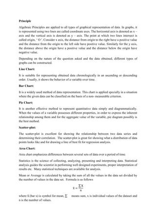 Principle
Algebraic Principles are applied to all types of graphical representation of data. In graphs, it
is represented using two lines are called coordinate axes. The horizontal axis is denoted as x –
axis and the vertical axis is denoted as y – axis. The point at which two lines intersect is
called origin, ‘ O '. Consider x axis, the distance from origin to the right have a positive value
and the distance from the origin to the left side have positive value. Similarly for the y axis,
the distance above the origin have a positive value and the distance below the origin have
negative value.
Depending on the nature of the question asked and the data obtained, different types of
graphs can be constructed.
Line Chart:
It is suitable for representing obtained data chronologically in an ascending or descending
order. Usually, it shows the behavior of a variable over time.
Bar Chart:
It is a widely used method of data representation. This chart is applied specially in a situation
where the given data can be classified on the basis of a non- measurable criterion.
Pie Chart:
It is another effective method to represent quantitative data simply and diagrammatically.
When the values of a variable possesses different properties, in order to express the inherent
relationship among them and for the aggregate value of the variable, pie diagram possibly is
the best method.
Scatter-plot:
The scatter-plot is excellent for showing the relationship between two data series and
determining their correlation. The scatter-plot is great for showing what a distribution of data
points looks like and for drawing a line of best fit for regression analysis.
Area Chart:
Area chart emphasizes differences between several sets of data over a period of time.
Statistics is the science of collecting, analyzing, presenting and interpreting data. Statistical
analysis guides the scientist in performing well designed experiments, proper interpretation of
results etc. Many statistical techniques are available for analysis.
Mean or Average is calculated by taking the sum of all the values in the data set divided by
the number of values in the data set. Formula is as follows
where (bar x) is symbol for mean, means sum, x is individual values of the dataset and
n is the number of values.
 