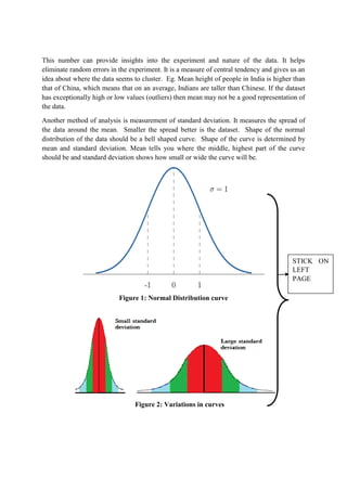 This number can provide insights into the experiment and nature of the data. It helps
eliminate random errors in the experiment. It is a measure of central tendency and gives us an
idea about where the data seems to cluster. Eg. Mean height of people in India is higher than
that of China, which means that on an average, Indians are taller than Chinese. If the dataset
has exceptionally high or low values (outliers) then mean may not be a good representation of
the data.
Another method of analysis is measurement of standard deviation. It measures the spread of
the data around the mean. Smaller the spread better is the dataset. Shape of the normal
distribution of the data should be a bell shaped curve. Shape of the curve is determined by
mean and standard deviation. Mean tells you where the middle, highest part of the curve
should be and standard deviation shows how small or wide the curve will be.
Figure 1: Normal Distribution curve
Figure 2: Variations in curves
STICK ON
LEFT
PAGE
 