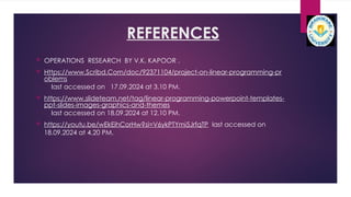 REFERENCES
 OPERATIONS RESEARCH BY V.K. KAPOOR .
 Https://www.Scribd.Com/doc/92371104/project-on-linear-programming-pr
oblems
last accessed on 17.09.2024 at 3.10 PM.
 https://www.slideteam.net/tag/linear-programming-powerpoint-templates-
ppt-slides-images-graphics-and-themes
last accessed on 18.09.2024 at 12.10 PM.
 https://youtu.be/wEkEihCorHw?si=V6ykPTYmi5JrfqTP last accessed on
18.09.2024 at 4.20 PM.
 