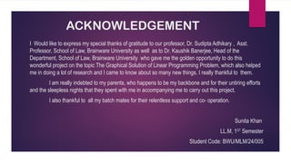 ACKNOWLEDGEMENT
I Would like to express my special thanks of gratitude to our professor, Dr. Sudipta Adhikary , Asst.
Professor, School of Law, Brainware University as well as to Dr. Kaushik Banerjee, Head of the
Department, School of Law, Brainware University who gave me the golden opportunity to do this
wonderful project on the topic The Graphical Solution of Linear Programming Problem, which also helped
me in doing a lot of research and I came to know about so many new things. I really thankful to them.
I am really indebted to my parents, who happens to be my backbone and for their untiring efforts
and the sleepless nights that they spent with me in accompanying me to carry out this project.
I also thankful to all my batch mates for their relentless support and co- operation.
Sunita Khan
LL.M, 1ST
Semester
Student Code: BWU/MLM/24/005
 