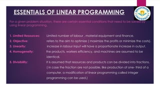 ESSENTIALS OF LINEAR PROGRAMMING
For a given problem situation, there are certain essential conditions that need to be solved by
using linear programming.
1. Limited Resources: Limited number of labour , material equipment and finance.
2. Objective: refers to the aim to optimize ( maximize the profits or minimize the costs).
3. Linearity: increase in labour input will have a proportionate increase in output.
4. Homogeneity: the products, workers efficiency, and machines are assumed to be
identical.
5. Divisibility: it is assumed that resources and products can be divided into fractions.
( in case the fraction are not possible, like production of one- third of a
computer, a modification of linear programming called integer
programming can be used.)
 