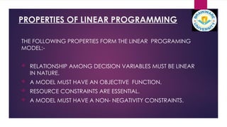 PROPERTIES OF LINEAR PROGRAMMING
THE FOLLOWING PROPERTIES FORM THE LINEAR PROGRAMING
MODEL:-
 RELATIONSHIP AMONG DECISION VARIABLES MUST BE LINEAR
IN NATURE.
 A MODEL MUST HAVE AN OBJECTIVE FUNCTION.
 RESOURCE CONSTRAINTS ARE ESSENTIAL.
 A MODEL MUST HAVE A NON- NEGATIVITY CONSTRAINTS.
 