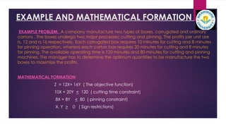 EXAMPLE AND MATHEMATICAL FORMATION
EXAMPLE PROBLEM: A company manufacture two types of boxes, corrugated and ordinary
cartons . The boxes undergo two major processes: cutting and pinning. The profits per unit are
rs. 12 and rs.16 respectively. Each corrugated box requires 10 minutes for cutting and 8 minutes
for pinning operation, whereas each carton box requires 20 minutes for cutting and 8 minutes
for pinning. The available operating time is 120 minutes and 80 minutes for cutting and pinning
machines. The manager has to determine the optimum quantities to be manufacture the two
boxes to maximize the profits.
MATHEMATICAL FORMATION:
Z = 12X+ 16Y ( The objective function)
10X + 20Y < 120 ( cutting time constraint)
8X + 8Y < 80 ( pinning constraint)
X, Y > 0 ( Sign restrictions)
 