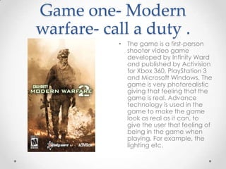 Game one- Modern
warfare- call a duty .
• The game is a first-person
shooter video game
developed by Infinity Ward
and published by Activision
for Xbox 360, PlayStation 3
and Microsoft Windows. The
game is very photorealistic
giving that feeling that the
game is real. Advance
technology is used in the
game to make the game
look as real as it can, to
give the user that feeling of
being in the game when
playing. For example, the
lighting etc.

 