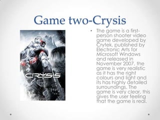 Game two-Crysis
• The game is a firstperson shooter video
game developed by
Crytek, published by
Electronic Arts for
Microsoft Windows
and released in
November 2007. the
game is very realistic
as it has the right
colours and light and
its has highly detailed
surroundings. The
game is very clear, this
gives the user feeling
that the game is real.

 