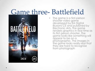 Game three- Battlefield
• The game is a first-person
shooter video game
developed by EA Digital
Illusions CE and published by
Electronic Arts. The game
renders graphics in real time as
its first person shooter. The
game looks like something will
appear to be on a
photographic. The images in
the game looks really real that
they are hard to recognise
from photograph

 