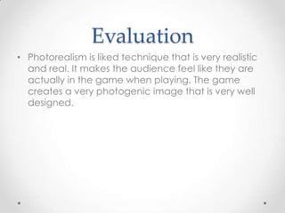 Evaluation
• Photorealism is liked technique that is very realistic
and real. It makes the audience feel like they are
actually in the game when playing. The game
creates a very photogenic image that is very well
designed.

 