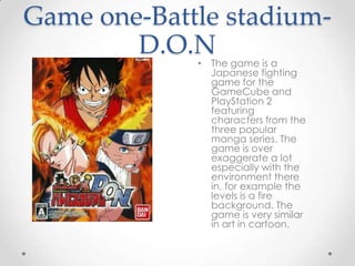 Game one-Battle stadiumD.O.N
• The game is a
Japanese fighting
game for the
GameCube and
PlayStation 2
featuring
characters from the
three popular
manga series. The
game is over
exaggerate a lot
especially with the
environment there
in. for example the
levels is a fire
background. The
game is very similar
in art in cartoon.

 