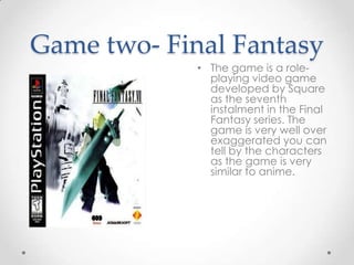 Game two- Final Fantasy
• The game is a roleplaying video game
developed by Square
as the seventh
instalment in the Final
Fantasy series. The
game is very well over
exaggerated you can
tell by the characters
as the game is very
similar to anime.

 
