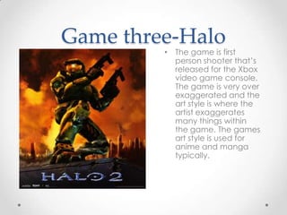 Game three-Halo

• The game is first
person shooter that’s
released for the Xbox
video game console.
The game is very over
exaggerated and the
art style is where the
artist exaggerates
many things within
the game. The games
art style is used for
anime and manga
typically.

 