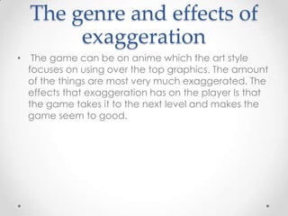 The genre and effects of
exaggeration
•

The game can be on anime which the art style
focuses on using over the top graphics. The amount
of the things are most very much exaggerated. The
effects that exaggeration has on the player Is that
the game takes it to the next level and makes the
game seem to good.

 