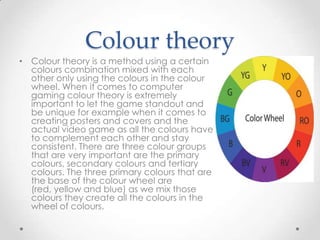Colour theory
• Colour theory is a method using a certain
colours combination mixed with each
other only using the colours in the colour
wheel. When it comes to computer
gaming colour theory is extremely
important to let the game standout and
be unique for example when it comes to
creating posters and covers and the
actual video game as all the colours have
to complement each other and stay
consistent. There are three colour groups
that are very important are the primary
colours, secondary colours and tertiary
colours. The three primary colours that are
the base of the colour wheel are
(red, yellow and blue) as we mix those
colours they create all the colours in the
wheel of colours.

 