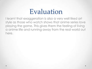 Evaluation
I learnt that exaggeration is also a very well liked art
style as those who watch shows that anime series love
playing the game. This gives them the feeling of living
a anime life and running away from the real world out
here.

 