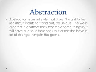 Abstraction
• Abstraction is an art style that doesn't want to be
realistic, it wants to stand out, be unique. The work
created in abstract may resemble some things but
will have a lot of differences to it or maybe have a
lot of strange things in the game.

 