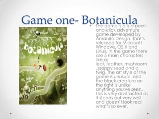 Game one- Botanicula

• The game is a is a pointand-click adventure
game developed by
Amanita Design. That’s
released for Microsoft
Windows, OS X and
Linux. In the game there
are 5 main characters
like a:
leaf, feather, mushroom
, poppy seed and a
twig. The art style of the
game is unusual, and
the black creature on
the right is unlike
anything you've seen.
This is very abstracted as
it stands out very well
and doesn’t look real
what’s so ever.

 
