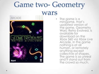 Game two- Geometry
wars
• The game is a
minigame, that’s
updated version of
the game, Geometry
Wars: Retro Evolved, is
available for
download on the
Xbox 360 via Xbox Live
Arcade. In the game
nothing is at all
human, or remotely
anything except
collective of shapes.
The game is so unreal
and it stand out from
the crowd so much.

 