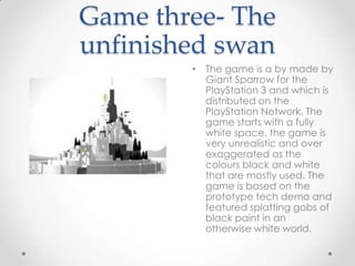 Game three- The
unfinished swan
• The game is a by made by
Giant Sparrow for the
PlayStation 3 and which is
distributed on the
PlayStation Network. The
game starts with a fully
white space, the game is
very unrealistic and over
exaggerated as the
colours black and white
that are mostly used. The
game is based on the
prototype tech demo and
featured splatting gobs of
black paint in an
otherwise white world.

 