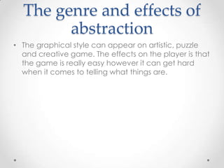 The genre and effects of
abstraction
• The graphical style can appear on artistic, puzzle
and creative game. The effects on the player is that
the game is really easy however it can get hard
when it comes to telling what things are.

 