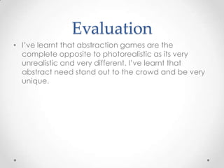 Evaluation
• I’ve learnt that abstraction games are the
complete opposite to photorealistic as its very
unrealistic and very different. I’ve learnt that
abstract need stand out to the crowd and be very
unique.

 