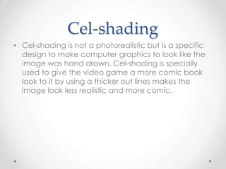 Cel-shading
• Cel-shading is not a photorealistic but is a specific
design to make computer graphics to look like the
image was hand drawn. Cel-shading is specially
used to give the video game a more comic book
look to it by using a thicker out lines makes the
image look less realistic and more comic.

 