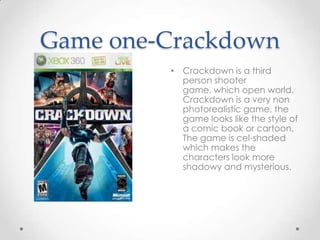 Game one-Crackdown
• Crackdown is a third
person shooter
game, which open world.
Crackdown is a very non
photorealistic game, the
game looks like the style of
a comic book or cartoon.
The game is cel-shaded
which makes the
characters look more
shadowy and mysterious.

 
