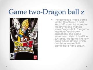 Game two-Dragon ball z
•

The game is a video game
for the PlayStation 3 and
Xbox 360 consoles based on
the anime and manga
series Dragon Ball. The game
resembles real drawn
animations. The game
recreates a style of tradition
2D Series. The game is a very
good artistic design which
creates a very realistic
game that’s hand drawn.

 