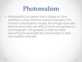 Photorealism
• Photorealism is a genre that is based on how
painting is using cameras and photographs. This
creates a photogenic image, the images look very
real however they are difficult to be recognised on
a photograph. The graphics is their to make
something for example the environment to look
very realistic and real.

 