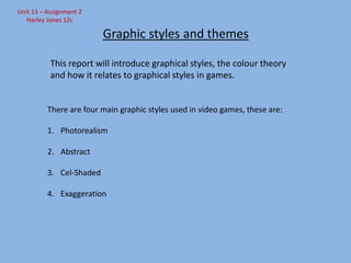 Unit 13 – Assignment 2
Harley Jones 12c

Graphic styles and themes
This report will introduce graphical styles, the colour theory
and how it relates to graphical styles in games.

There are four main graphic styles used in video games, these are:
1. Photorealism

2. Abstract
3. Cel-Shaded
4. Exaggeration

 